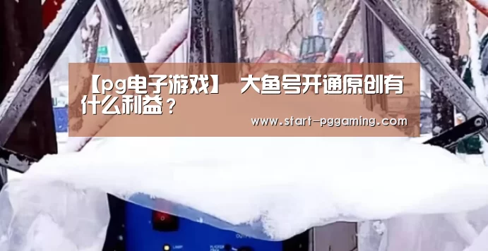 【pg电子游戏】
大鱼号开通原创有什么利益?(图4) pg电子游戏